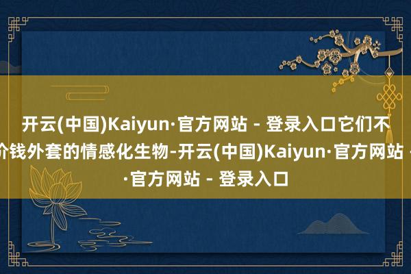 开云(中国)Kaiyun·官方网站 - 登录入口它们不外是披着价钱外套的情感化生物-开云(中国)Kaiyun·官方网站 - 登录入口