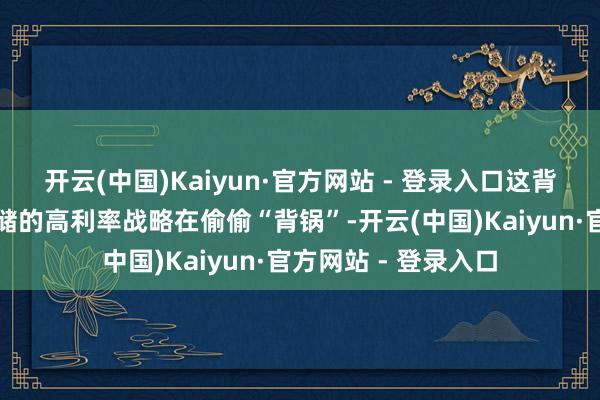 开云(中国)Kaiyun·官方网站 - 登录入口这背后其实是好意思联储的高利率战略在偷偷“背锅”-开云(中国)Kaiyun·官方网站 - 登录入口