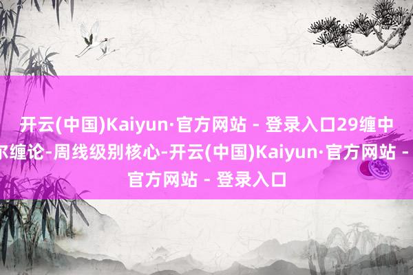 开云(中国)Kaiyun·官方网站 - 登录入口29缠中说禅-摩尔缠论-周线级别核心-开云(中国)Kaiyun·官方网站 - 登录入口