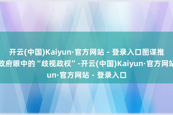 开云(中国)Kaiyun·官方网站 - 登录入口图谋推翻好意思国政府眼中的“歧视政权”-开云(中国)Kaiyun·官方网站 - 登录入口