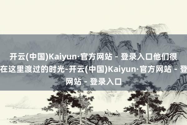 开云(中国)Kaiyun·官方网站 - 登录入口他们很感恩我在这里渡过的时光-开云(中国)Kaiyun·官方网站 - 登录入口