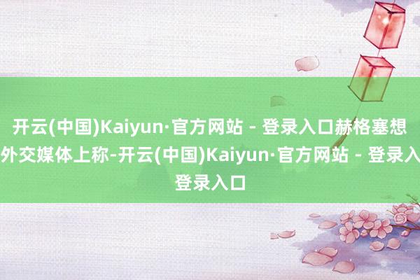 开云(中国)Kaiyun·官方网站 - 登录入口赫格塞想在外交媒体上称-开云(中国)Kaiyun·官方网站 - 登录入口