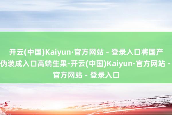 开云(中国)Kaiyun·官方网站 - 登录入口将国产阳光玫瑰伪装成入口高端生果-开云(中国)Kaiyun·官方网站 - 登录入口