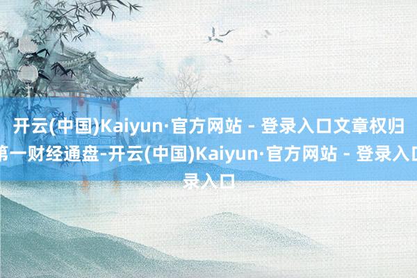 开云(中国)Kaiyun·官方网站 - 登录入口文章权归第一财经通盘-开云(中国)Kaiyun·官方网站 - 登录入口