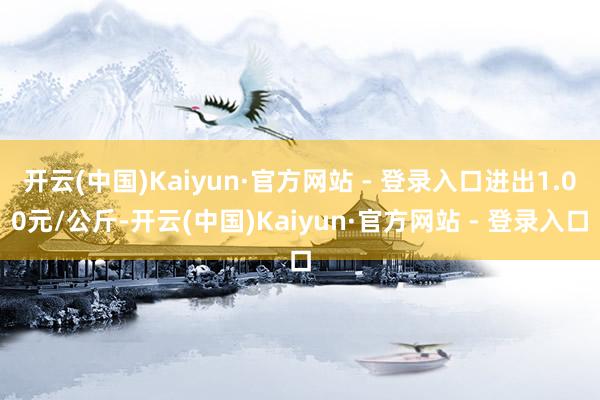开云(中国)Kaiyun·官方网站 - 登录入口进出1.00元/公斤-开云(中国)Kaiyun·官方网站 - 登录入口