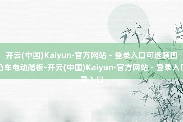 开云(中国)Kaiyun·官方网站 - 登录入口可选装凹凸车电动踏板-开云(中国)Kaiyun·官方网站 - 登录入口