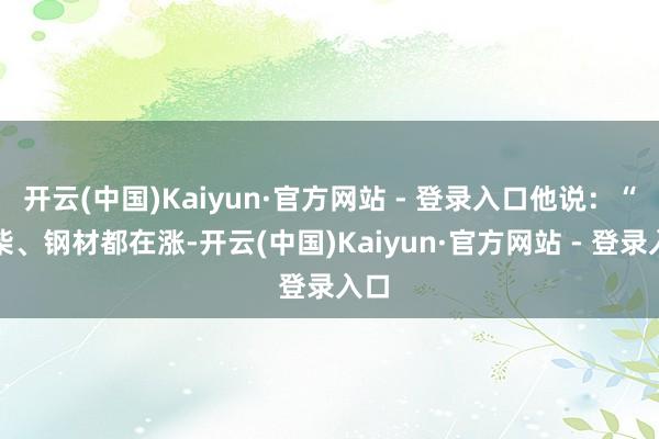 开云(中国)Kaiyun·官方网站 - 登录入口他说:“木柴、钢材都在涨-开云(中国)Kaiyun·官方网站 - 登录入口