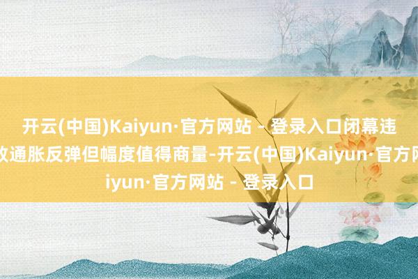 开云(中国)Kaiyun·官方网站 - 登录入口闭幕违规外侨可能导致通胀反弹但幅度值得商量-开云(中国)Kaiyun·官方网站 - 登录入口