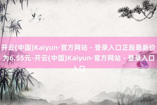 开云(中国)Kaiyun·官方网站 - 登录入口正股最新价为6.55元-开云(中国)Kaiyun·官方网站 - 登录入口