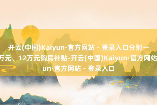 开云(中国)Kaiyun·官方网站 - 登录入口分别一次性予以6万元、12万元购房补贴-开云(中国)Kaiyun·官方网站 - 登录入口