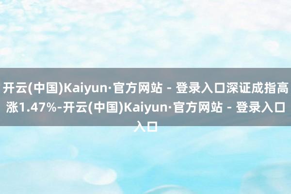 开云(中国)Kaiyun·官方网站 - 登录入口深证成指高涨1.47%-开云(中国)Kaiyun·官方网站 - 登录入口