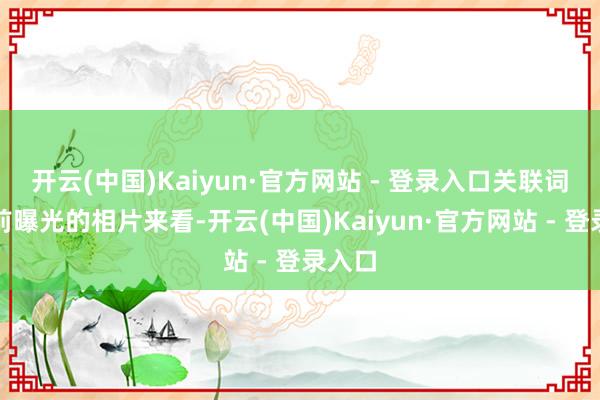 开云(中国)Kaiyun·官方网站 - 登录入口关联词从此前曝光的相片来看-开云(中国)Kaiyun·官方网站 - 登录入口