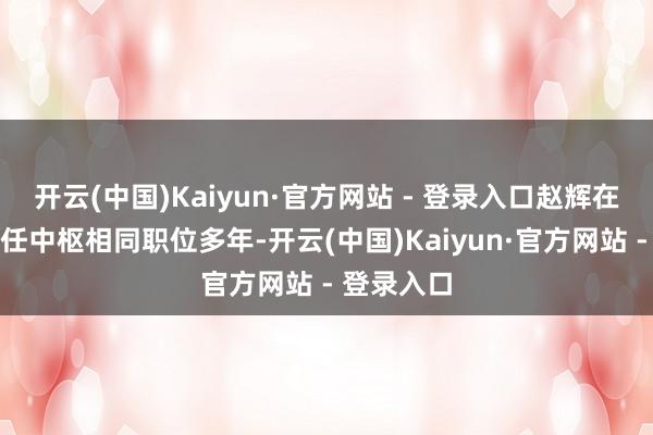 开云(中国)Kaiyun·官方网站 - 登录入口赵辉在公司内担任中枢相同职位多年-开云(中国)Kaiyun·官方网站 - 登录入口
