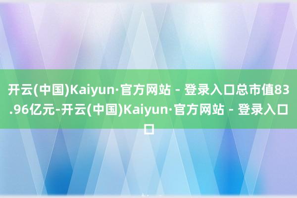 开云(中国)Kaiyun·官方网站 - 登录入口总市值83.96亿元-开云(中国)Kaiyun·官方网站 - 登录入口