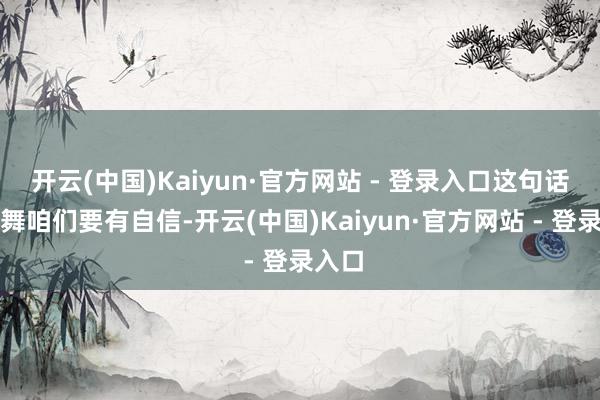 开云(中国)Kaiyun·官方网站 - 登录入口这句话饱读舞咱们要有自信-开云(中国)Kaiyun·官方网站 - 登录入口