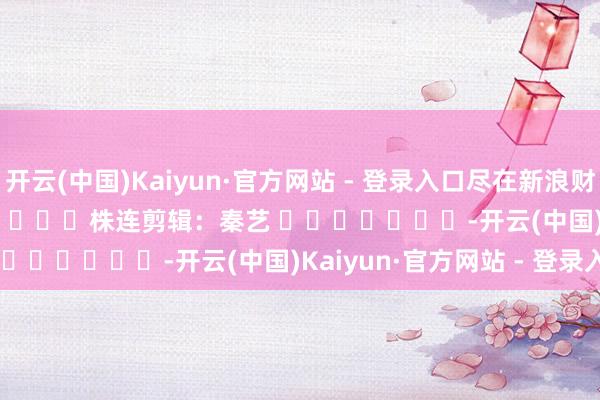 开云(中国)Kaiyun·官方网站 - 登录入口尽在新浪财经APP 株连剪辑:秦艺 -开云(中国)Kaiyun·官方网站 - 登录入口