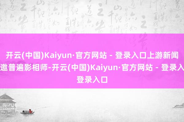 开云(中国)Kaiyun·官方网站 - 登录入口上游新闻诚邀普遍影相师-开云(中国)Kaiyun·官方网站 - 登录入口
