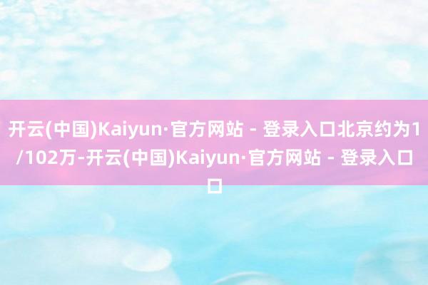 开云(中国)Kaiyun·官方网站 - 登录入口北京约为1/102万-开云(中国)Kaiyun·官方网站 - 登录入口
