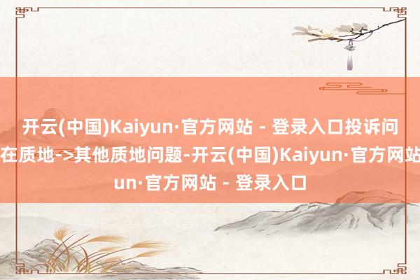 开云(中国)Kaiyun·官方网站 - 登录入口投诉问题:可能存在质地->其他质地问题-开云(中国)Kaiyun·官方网站 - 登录入口