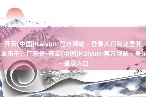 开云(中国)Kaiyun·官方网站 - 登录入口我这里齐有！ 发布于：广东省-开云(中国)Kaiyun·官方网站 - 登录入口