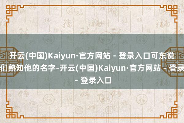 开云(中国)Kaiyun·官方网站 - 登录入口可东说念主们熟知他的名字-开云(中国)Kaiyun·官方网站 - 登录入口
