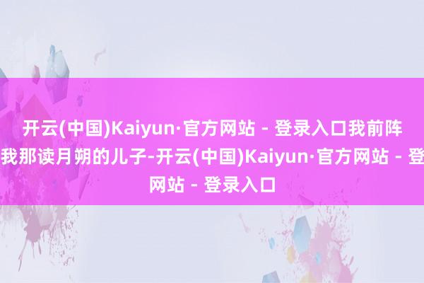 开云(中国)Kaiyun·官方网站 - 登录入口我前阵子还问我那读月朔的儿子-开云(中国)Kaiyun·官方网站 - 登录入口