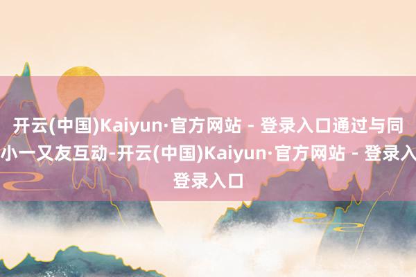 开云(中国)Kaiyun·官方网站 - 登录入口通过与同龄小一又友互动-开云(中国)Kaiyun·官方网站 - 登录入口