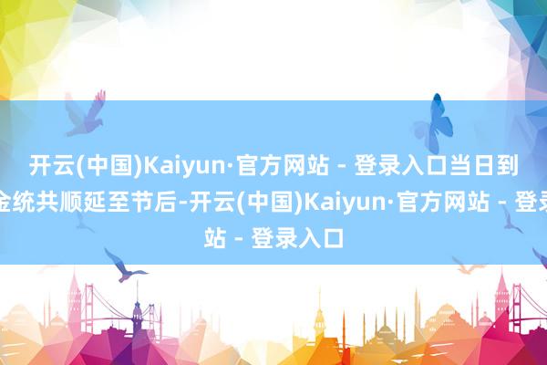 开云(中国)Kaiyun·官方网站 - 登录入口当日到期资金统共顺延至节后-开云(中国)Kaiyun·官方网站 - 登录入口