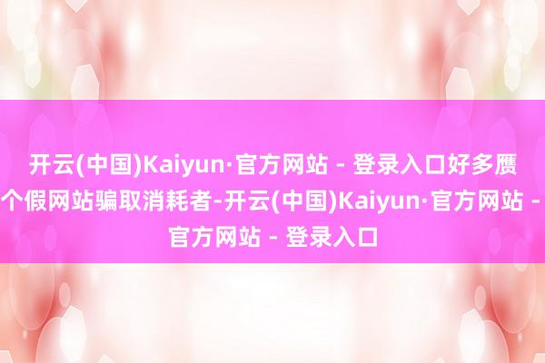 开云(中国)Kaiyun·官方网站 - 登录入口好多赝品都弄一个假网站骗取消耗者-开云(中国)Kaiyun·官方网站 - 登录入口