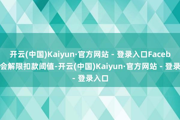 开云(中国)Kaiyun·官方网站 - 登录入口Facebook会解限扣款阈值-开云(中国)Kaiyun·官方网站 - 登录入口