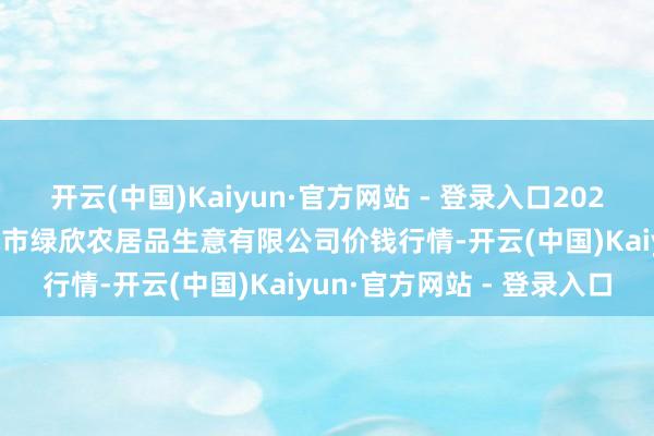 开云(中国)Kaiyun·官方网站 - 登录入口2024年12月31日山西省晋城市绿欣农居品生意有限公司价钱行情-开云(中国)Kaiyun·官方网站 - 登录入口