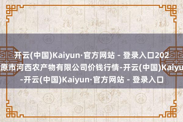 开云(中国)Kaiyun·官方网站 - 登录入口2024年12月31日山西省太原市河西农产物有限公司价钱行情-开云(中国)Kaiyun·官方网站 - 登录入口
