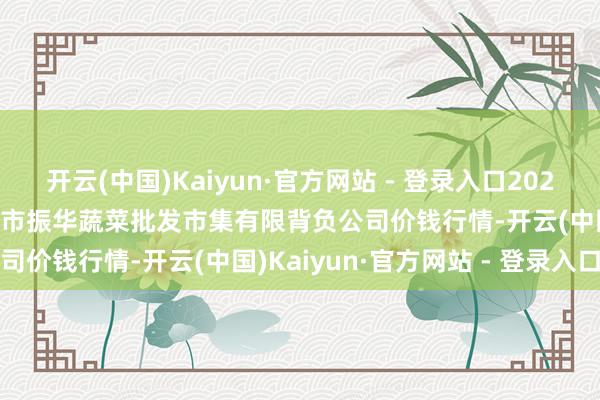 开云(中国)Kaiyun·官方网站 - 登录入口2024年12月31日山西省大同市振华蔬菜批发市集有限背负公司价钱行情-开云(中国)Kaiyun·官方网站 - 登录入口