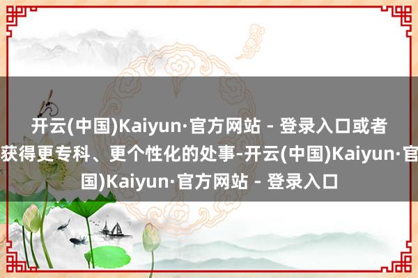 开云(中国)Kaiyun·官方网站 - 登录入口或者但愿在办理过程中获得更专科、更个性化的处事-开云(中国)Kaiyun·官方网站 - 登录入口