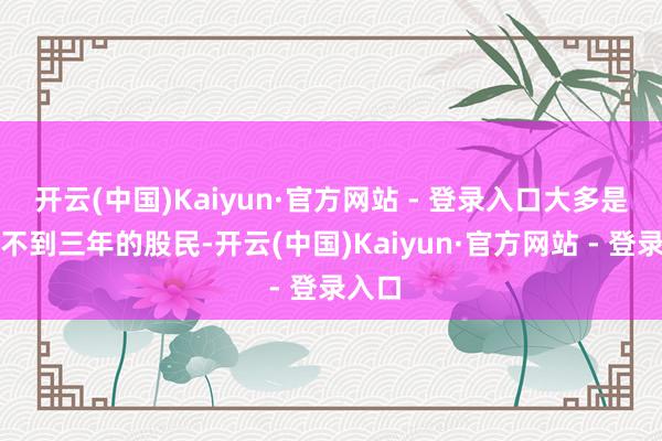 开云(中国)Kaiyun·官方网站 - 登录入口大多是入市不到三年的股民-开云(中国)Kaiyun·官方网站 - 登录入口