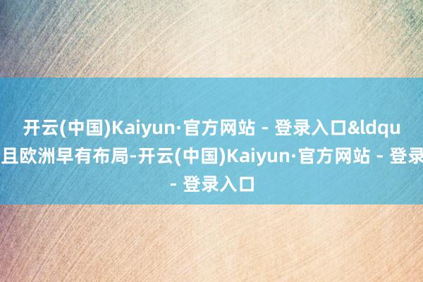 开云(中国)Kaiyun·官方网站 - 登录入口&ldquo;并且欧洲早有布局-开云(中国)Kaiyun·官方网站 - 登录入口