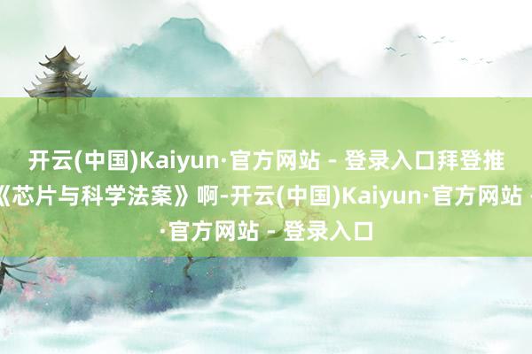 开云(中国)Kaiyun·官方网站 - 登录入口拜登推论的阿谁《芯片与科学法案》啊-开云(中国)Kaiyun·官方网站 - 登录入口