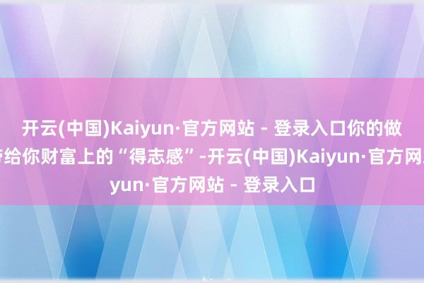 开云(中国)Kaiyun·官方网站 - 登录入口你的做事发展大略带给你财富上的“得志感”-开云(中国)Kaiyun·官方网站 - 登录入口