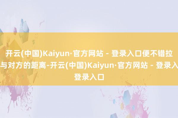开云(中国)Kaiyun·官方网站 - 登录入口便不错拉近与对方的距离-开云(中国)Kaiyun·官方网站 - 登录入口