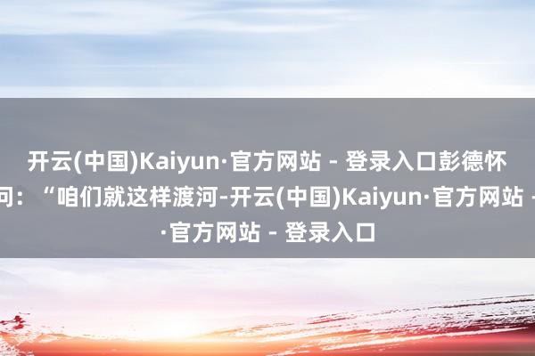 开云(中国)Kaiyun·官方网站 - 登录入口彭德怀曾惦念肠问:“咱们就这样渡河-开云(中国)Kaiyun·官方网站 - 登录入口