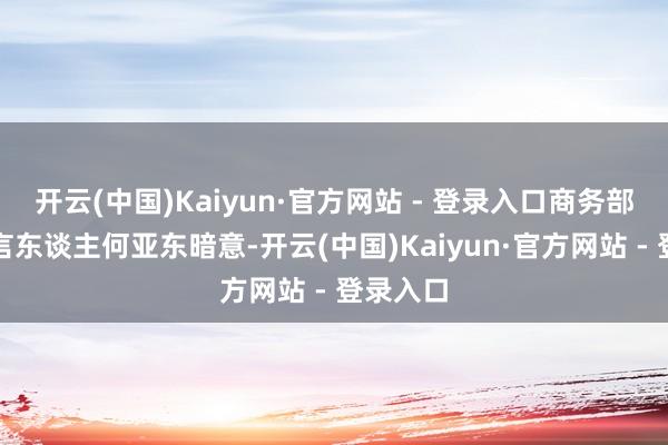 开云(中国)Kaiyun·官方网站 - 登录入口商务部新闻发言东谈主何亚东暗意-开云(中国)Kaiyun·官方网站 - 登录入口