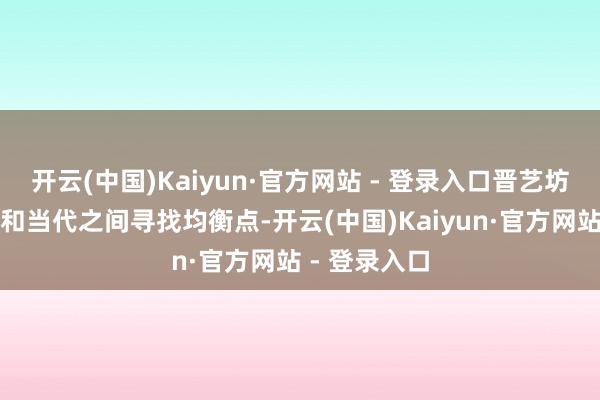 开云(中国)Kaiyun·官方网站 - 登录入口晋艺坊一直在传统和当代之间寻找均衡点-开云(中国)Kaiyun·官方网站 - 登录入口