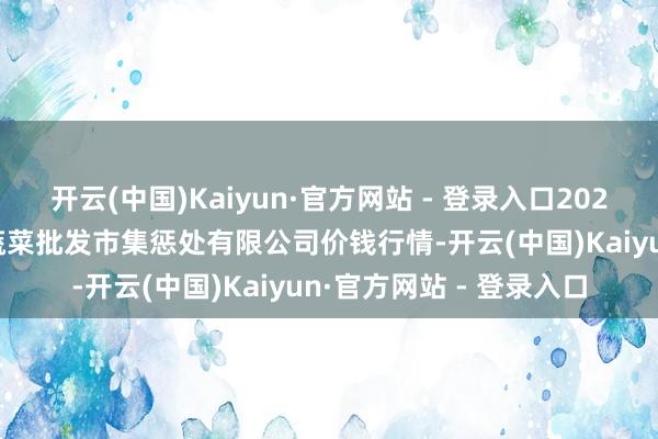 开云(中国)Kaiyun·官方网站 - 登录入口2025年1月11日海南凤翔蔬菜批发市集惩处有限公司价钱行情-开云(中国)Kaiyun·官方网站 - 登录入口