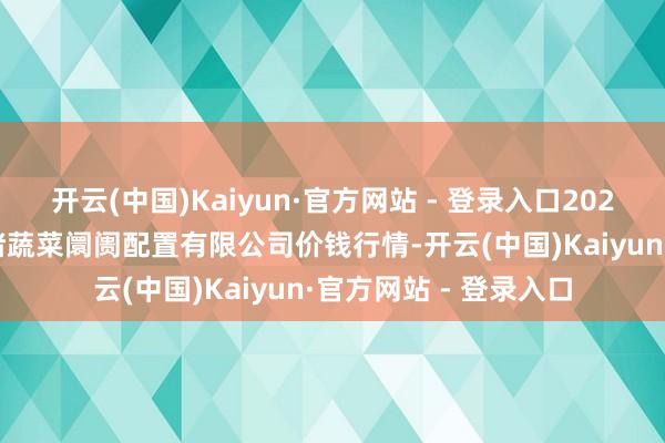 开云(中国)Kaiyun·官方网站 - 登录入口2025年1月11日浙江良渚蔬菜阛阓配置有限公司价钱行情-开云(中国)Kaiyun·官方网站 - 登录入口
