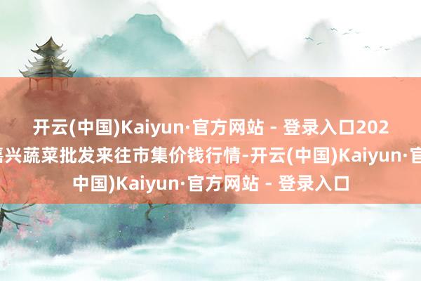 开云(中国)Kaiyun·官方网站 - 登录入口2025年1月11日浙江嘉兴蔬菜批发来往市集价钱行情-开云(中国)Kaiyun·官方网站 - 登录入口