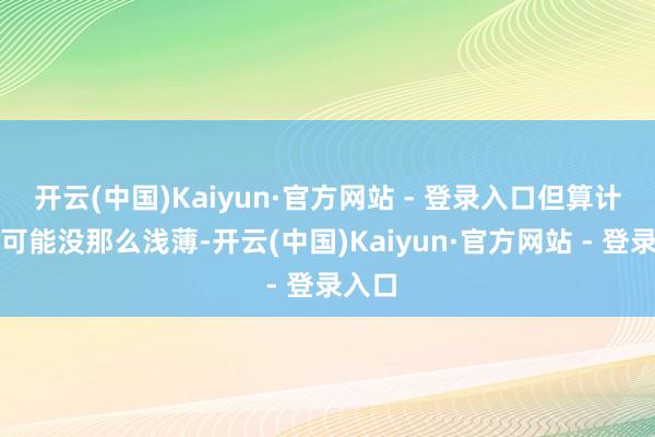 开云(中国)Kaiyun·官方网站 - 登录入口但算计实情可能没那么浅薄-开云(中国)Kaiyun·官方网站 - 登录入口