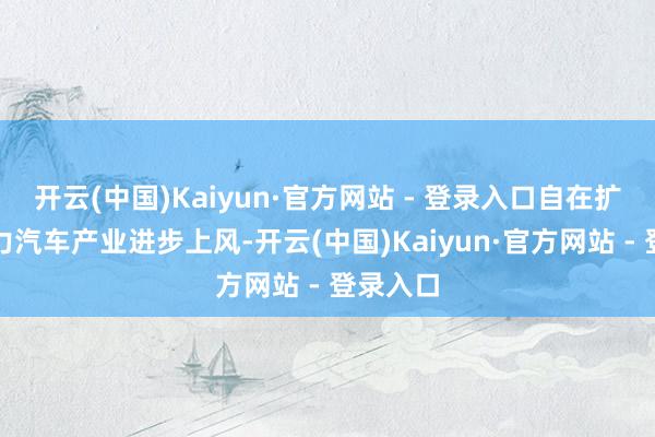 开云(中国)Kaiyun·官方网站 - 登录入口自在扩大新动力汽车产业进步上风-开云(中国)Kaiyun·官方网站 - 登录入口