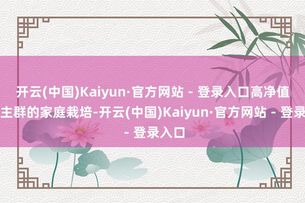 开云(中国)Kaiyun·官方网站 - 登录入口高净值东谈主群的家庭栽培-开云(中国)Kaiyun·官方网站 - 登录入口
