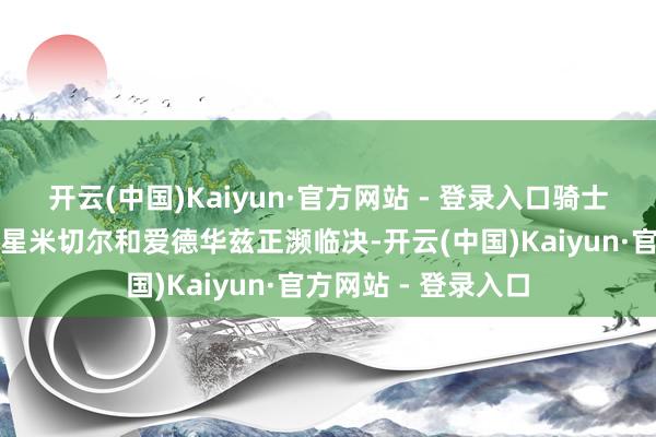 开云(中国)Kaiyun·官方网站 - 登录入口骑士和丛林狼确方丈球星米切尔和爱德华兹正濒临决-开云(中国)Kaiyun·官方网站 - 登录入口