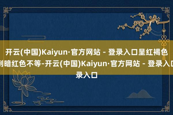 开云(中国)Kaiyun·官方网站 - 登录入口呈红褐色到暗红色不等-开云(中国)Kaiyun·官方网站 - 登录入口